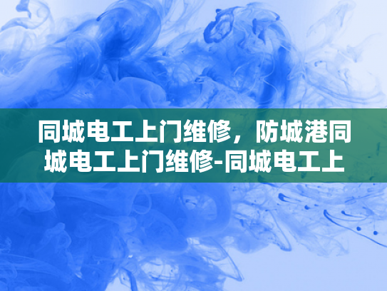 同城电工上门维修，防城港同城电工上门维修-同城电工上门维修服务，防城港地区的便捷选择