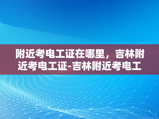 附近考电工证在哪里，吉林附近考电工证-吉林附近考电工证的地点指南