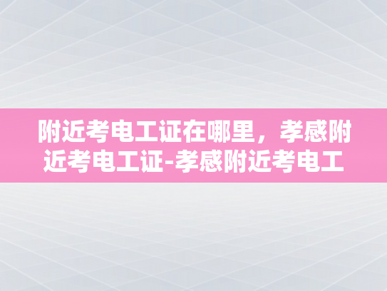 附近考电工证在哪里，孝感附近考电工证-孝感附近考电工证的地点指南