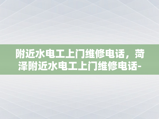 附近水电工上门维修电话，菏泽附近水电工上门维修电话-菏泽市附近水电工上门维修服务指南