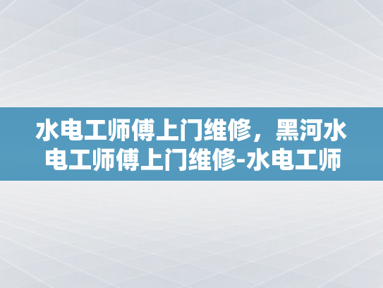 水电工师傅上门维修，黑河水电工师傅上门维修-水电工师傅上门维修，黑河水电工师傅上门维修