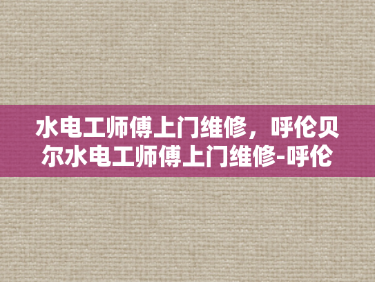 水电工师傅上门维修，呼伦贝尔水电工师傅上门维修-呼伦贝尔水电工师傅上门维修服务