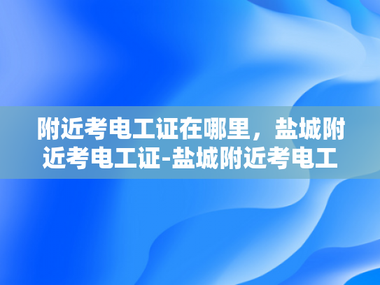 附近考电工证在哪里，盐城附近考电工证-盐城附近考电工证指南