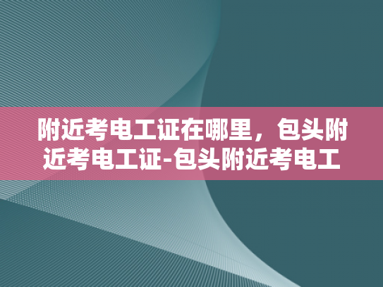 附近考电工证在哪里，包头附近考电工证-包头附近考电工证指南