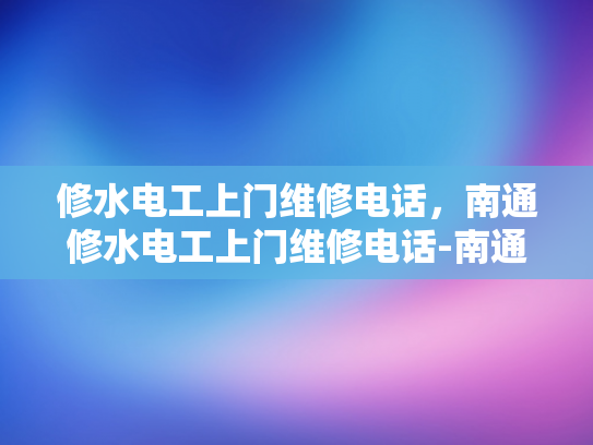 修水电工上门维修电话，南通修水电工上门维修电话-南通修水电工上门维修电话，您身边的水电维修专家
