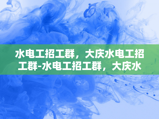 水电工招工群，大庆水电工招工群-水电工招工群，大庆水电工招工群的机遇与挑战