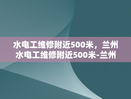 水电工维修附近500米，兰州水电工维修附近500米-兰州市水电维修服务，500米范围内快速响应