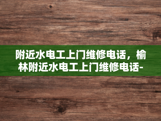 附近水电工上门维修电话，榆林附近水电工上门维修电话-榆林附近水电工上门维修电话