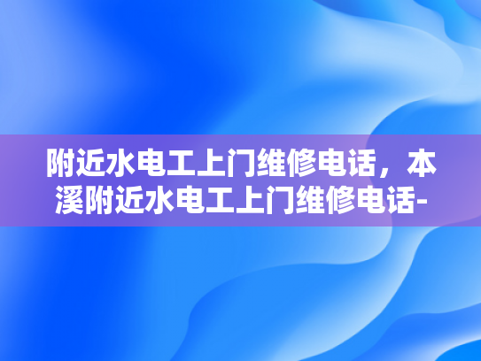 附近水电工上门维修电话，本溪附近水电工上门维修电话-紧急求助！本溪附近水电工上门维修电话指南