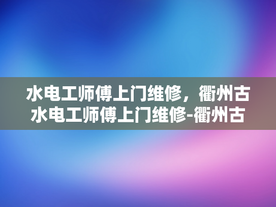 水电工师傅上门维修，衢州古水电工师傅上门维修-衢州古水电工师傅上门维修，传承技艺与现代服务的完美结合