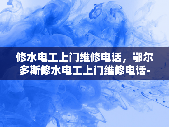 修水电工上门维修电话，鄂尔多斯修水电工上门维修电话-鄂尔多斯修水电工上门维修电话