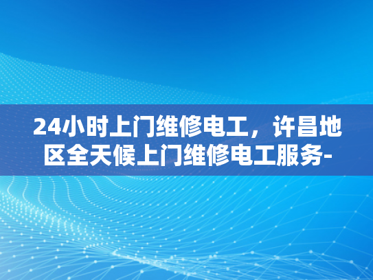 24小时上门维修电工，许昌地区全天候上门维修电工服务-全天候24小时上门维修电工服务—许昌地区专业承诺