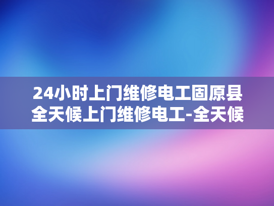 24小时上门维修电工固原县全天候上门维修电工-全天候服务，24小时固原县专业电工维修