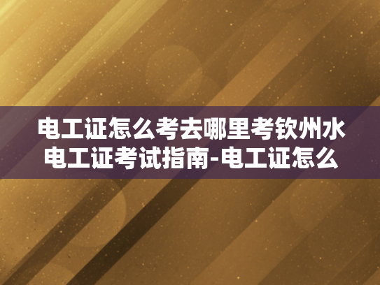 电工证怎么考去哪里考钦州水电工证考试指南-电工证怎么考？钦州水电工证考试指南