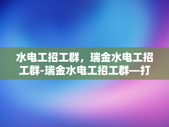 水电工招工群，瑞金水电工招工群-瑞金水电工招工群—打造高效就业平台