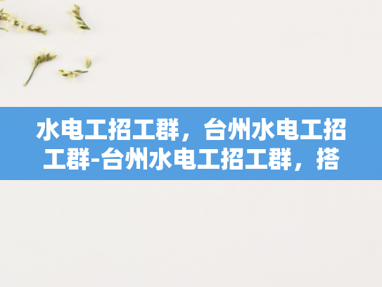 水电工招工群，台州水电工招工群-台州水电工招工群，搭建桥梁，连接需求与供给