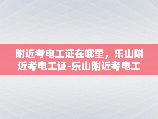 附近考电工证在哪里，乐山附近考电工证-乐山附近考电工证指南