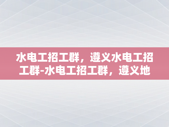 水电工招工群，遵义水电工招工群-水电工招工群，遵义地区水电工的就业新天地