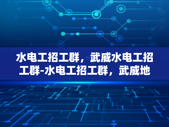 水电工招工群，武威水电工招工群-水电工招工群，武威地区水电工人的就业新天地