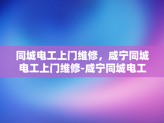 同城电工上门维修，咸宁同城电工上门维修-咸宁同城电工上门维修服务，让生活更便捷