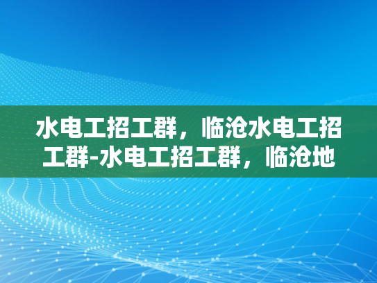 水电工招工群，临沧水电工招工群-水电工招工群，临沧地区水电维修的可靠伙伴
