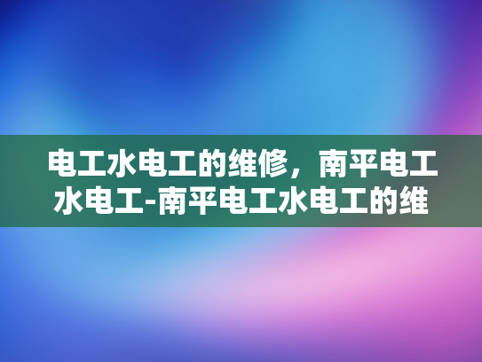 电工水电工的维修，南平电工水电工-南平电工水电工的维修服务，专业、高效与可靠