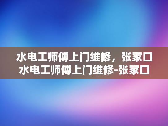 水电工师傅上门维修，张家口水电工师傅上门维修-张家口水电工师傅上门维修服务