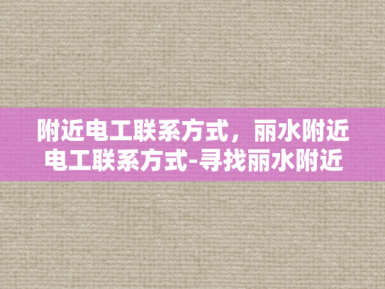 附近电工联系方式，丽水附近电工联系方式-寻找丽水附近的电工服务？快速获取联系方式！