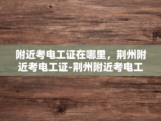 附近考电工证在哪里，荆州附近考电工证-荆州附近考电工证的指南