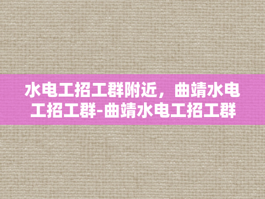 水电工招工群附近，曲靖水电工招工群-曲靖水电工招工群，您的工作伙伴在这里！