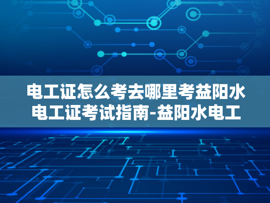 电工证怎么考去哪里考益阳水电工证考试指南-益阳水电工证考试指南