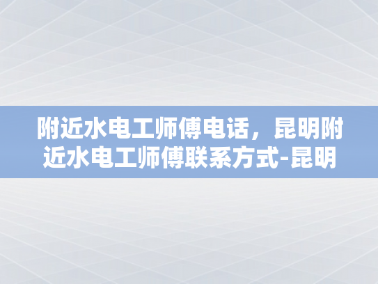 附近水电工师傅电话，昆明附近水电工师傅联系方式-昆明附近水电工师傅联系方式