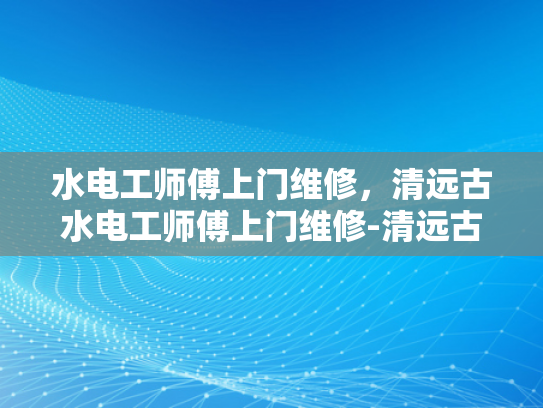 水电工师傅上门维修，清远古水电工师傅上门维修-清远古水电工师傅上门维修服务