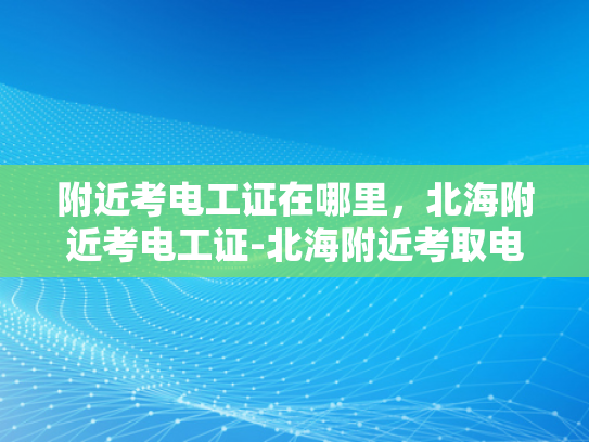 附近考电工证在哪里，北海附近考电工证-北海附近考取电工证的指南