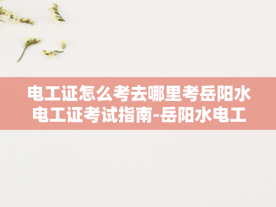 电工证怎么考去哪里考岳阳水电工证考试指南-岳阳水电工证考试指南