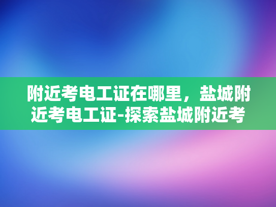 附近考电工证在哪里，盐城附近考电工证-探索盐城附近考取电工证的便捷途径