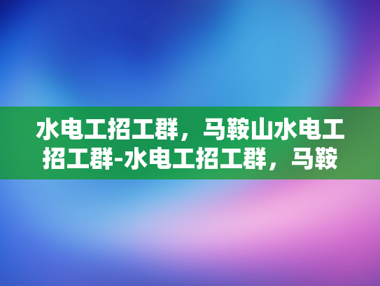 水电工招工群，马鞍山水电工招工群-水电工招工群，马鞍山水电工的就业新天地