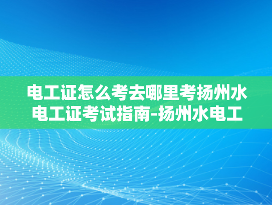 电工证怎么考去哪里考扬州水电工证考试指南-扬州水电工证考试指南，如何准备并考取电工证书