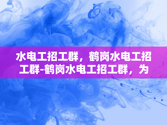 水电工招工群，鹤岗水电工招工群-鹤岗水电工招工群，为城市发展注入活力