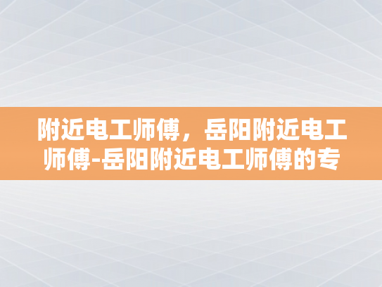 附近电工师傅，岳阳附近电工师傅-岳阳附近电工师傅的专业服务与质量保证