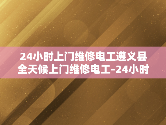 24小时上门维修电工遵义县全天候上门维修电工-24小时上门维修电工遵义县全天候服务