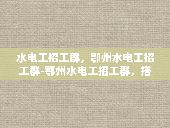 水电工招工群，鄂州水电工招工群-鄂州水电工招工群，搭建就业桥梁，助力技能人才