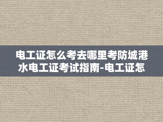 电工证怎么考去哪里考防城港水电工证考试指南-电工证怎么考？防城港水电工证考试指南