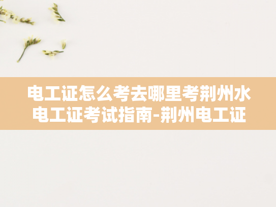 电工证怎么考去哪里考荆州水电工证考试指南-荆州电工证考试指南，如何准备并成功通过考试