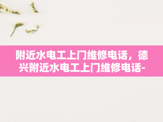 附近水电工上门维修电话，德兴附近水电工上门维修电话-紧急求助，寻找德兴附近专业的水电工服务