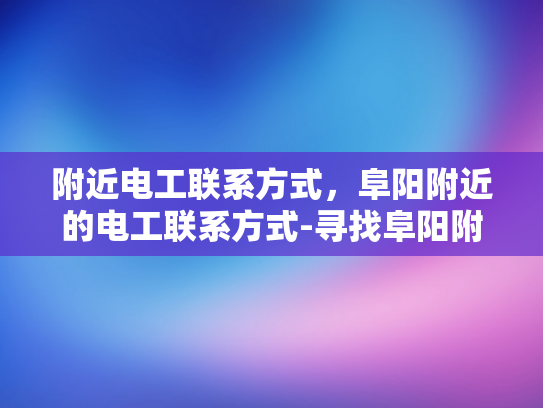 附近电工联系方式，阜阳附近的电工联系方式-寻找阜阳附近电工的联系方式