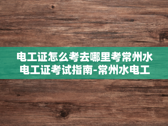 电工证怎么考去哪里考常州水电工证考试指南-常州水电工证考试指南
