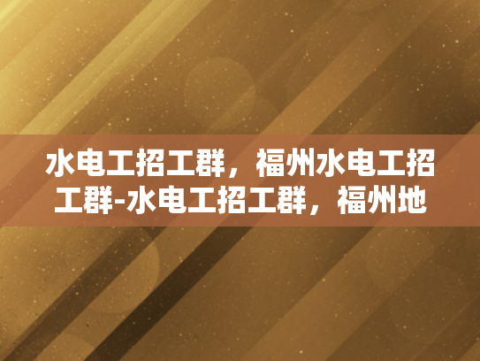 水电工招工群，福州水电工招工群-水电工招工群，福州地区水电工招聘的便捷通道