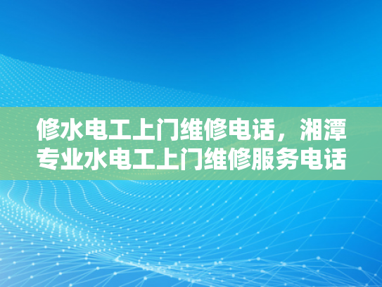 修水电工上门维修电话，湘潭专业水电工上门维修服务电话-专业水电维修服务，让生活更安心