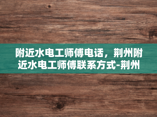 附近水电工师傅电话，荆州附近水电工师傅联系方式-荆州附近水电工师傅联系方式